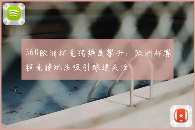360欧洲杯竞猜热度攀升，欧洲杯赛程竞猜玩法吸引球迷关注