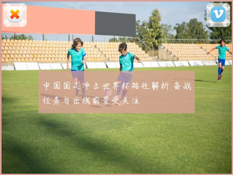 中国国足冲击世界杯路径解析 备战任务与出线前景受关注