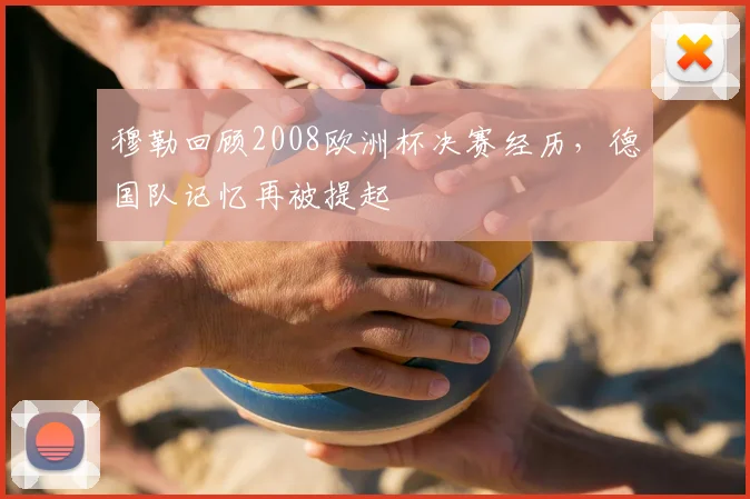 穆勒回顾2008欧洲杯决赛经历,德国队记忆再被提起