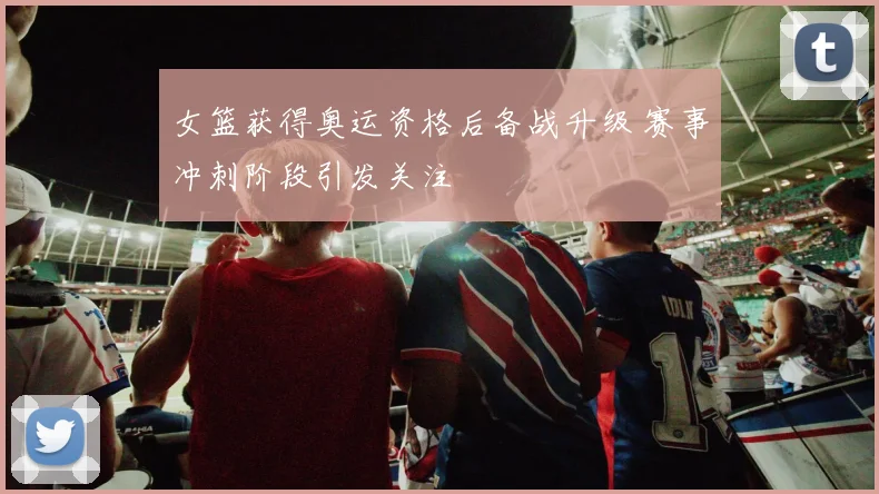 女篮获得奥运资格后备战升级 赛事冲刺阶段引发关注