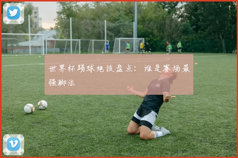 世界杯踢球绝技盘点:谁是赛场最强脚法