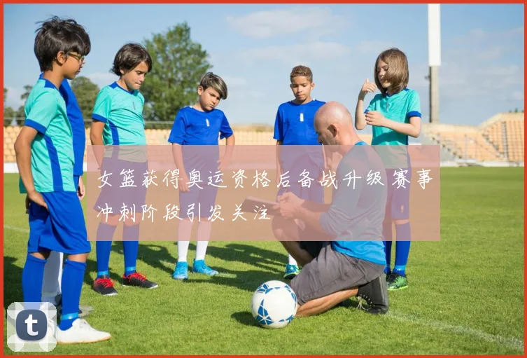 女篮获得奥运资格后备战升级 赛事冲刺阶段引发关注