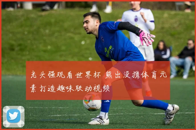 光头强观看世界杯 熊出没携体育元素打造趣味联动视频