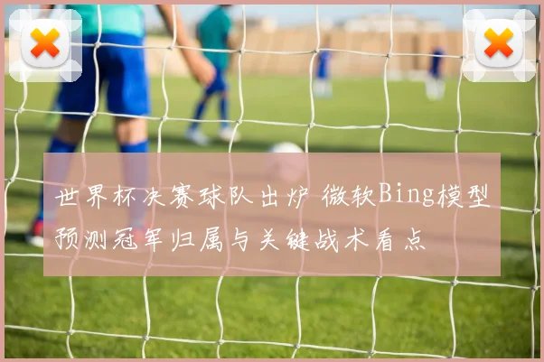 世界杯决赛球队出炉 微软Bing模型预测冠军归属与关键战术看点