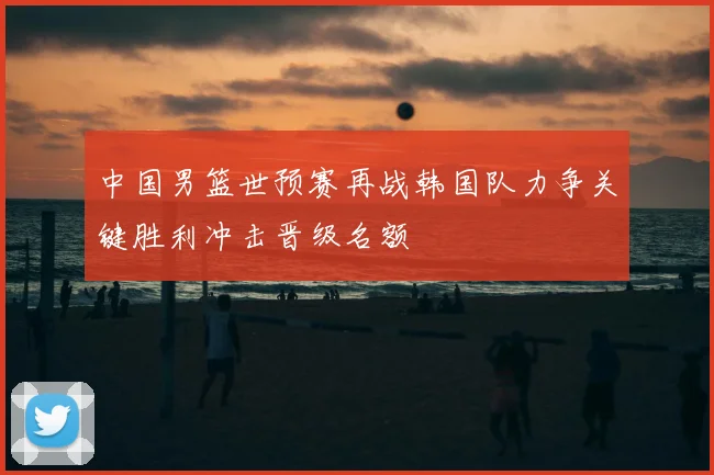 中国男篮世预赛再战韩国队力争关键胜利冲击晋级名额