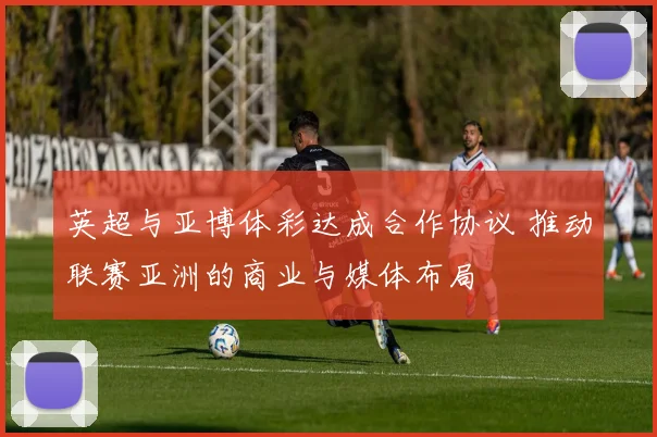 英超与亚博体彩达成合作协议 推动联赛亚洲的商业与媒体布局