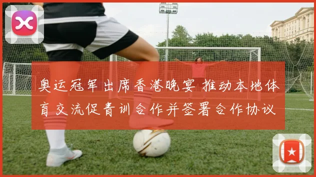 奥运冠军出席香港晚宴 推动本地体育交流促青训合作并签署合作协议