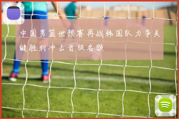 中国男篮世预赛再战韩国队力争关键胜利冲击晋级名额