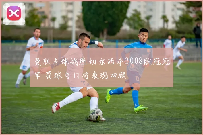 曼联点球战胜切尔西夺2008欧冠冠军 罚球与门将表现回顾