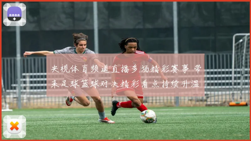 央视体育频道直播多场精彩赛事 带来足球篮球对决精彩看点持续升温