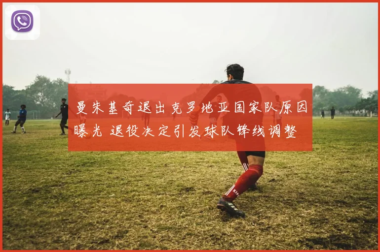 曼朱基奇退出克罗地亚国家队原因曝光 退役决定引发球队锋线调整