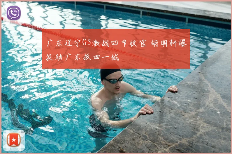 广东辽宁G5激战四节收官 胡明轩爆发助广东扳回一城