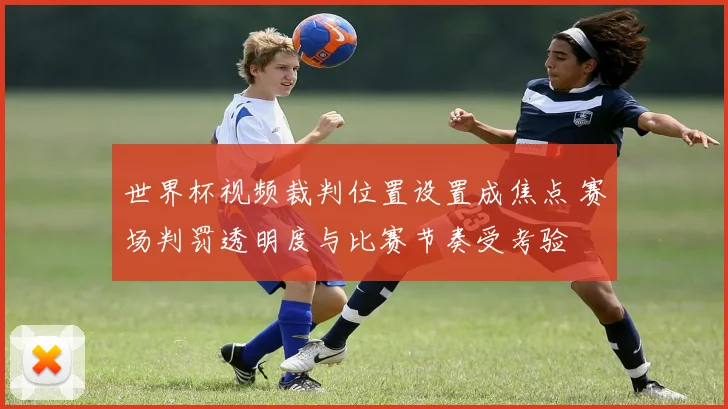 世界杯视频裁判位置设置成焦点 赛场判罚透明度与比赛节奏受考验
