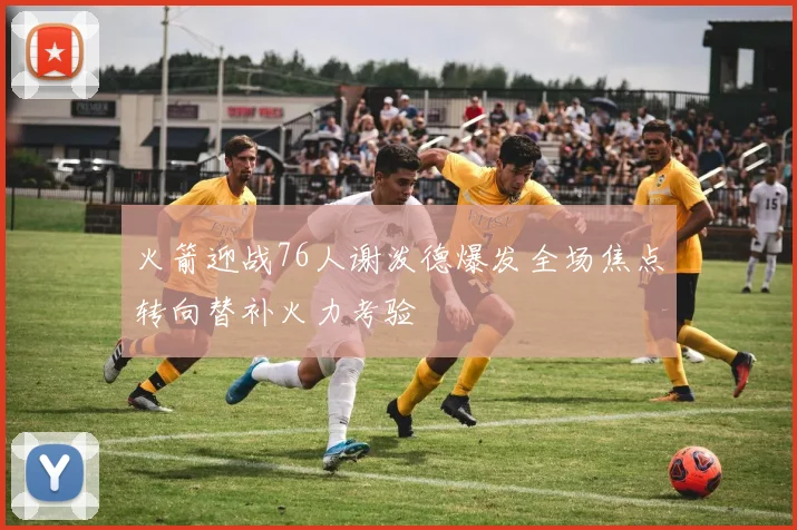 火箭迎战76人谢泼德爆发全场焦点转向替补火力考验