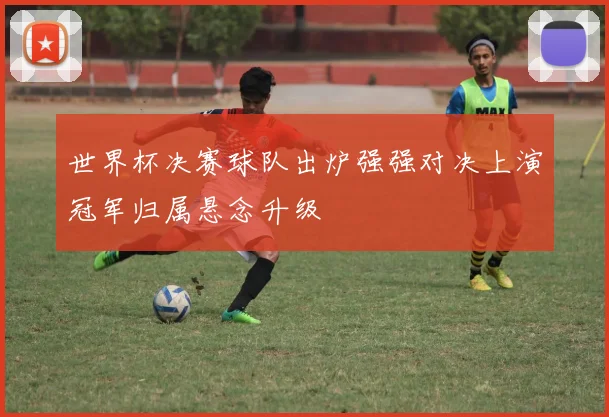 世界杯决赛球队出炉强强对决上演冠军归属悬念升级