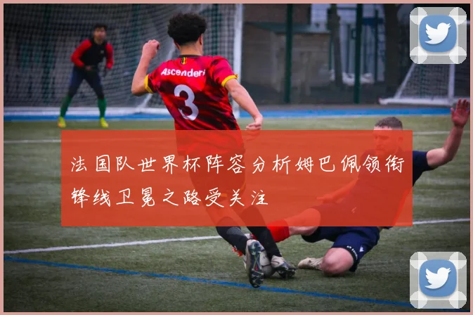 法国队世界杯阵容分析姆巴佩领衔锋线卫冕之路受关注