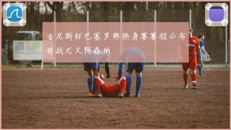 吉尼斯杯巴塞罗那热身赛赛程公布将战尤文阿森纳