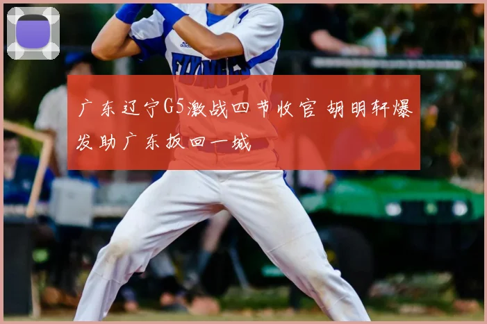 广东辽宁G5激战四节收官 胡明轩爆发助广东扳回一城