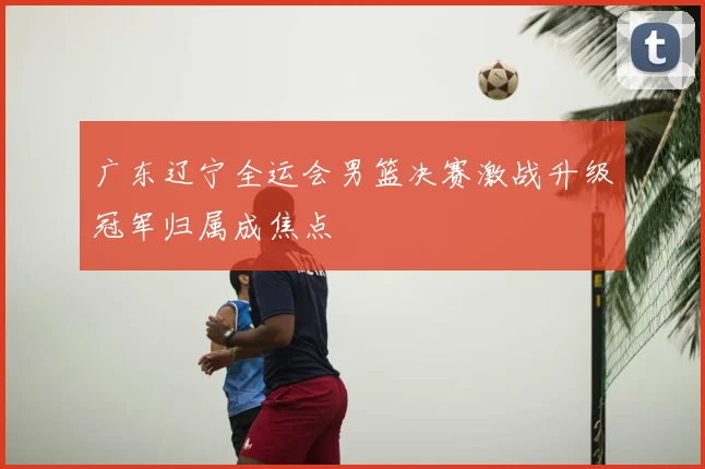 广东辽宁全运会男篮决赛激战升级冠军归属成焦点
