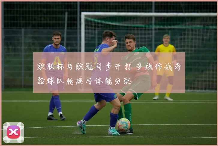 欧联杯与欧冠同步开打 多线作战考验球队轮换与体能分配