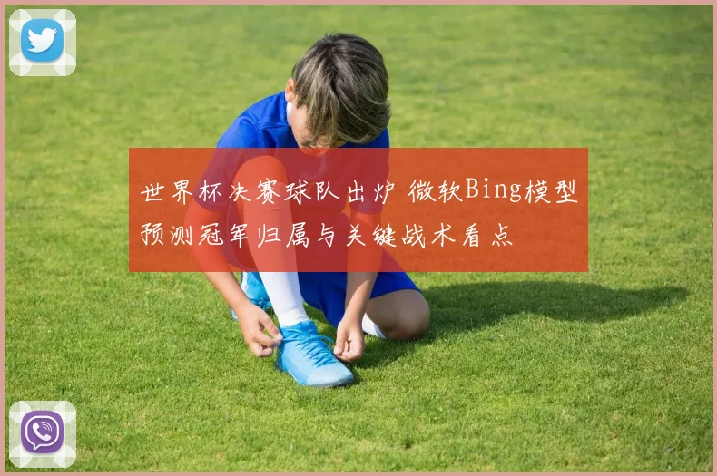 世界杯决赛球队出炉 微软Bing模型预测冠军归属与关键战术看点