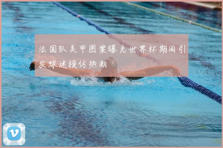 法国队美甲图案曝光世界杯期间引发球迷模仿热潮