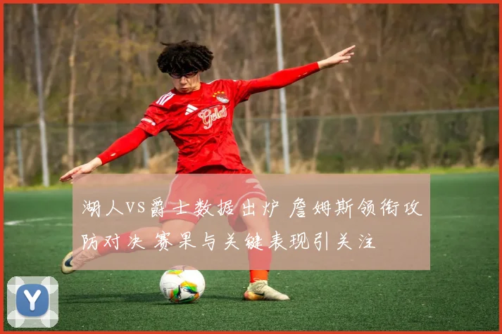 湖人vs爵士数据出炉 詹姆斯领衔攻防对决 赛果与关键表现引关注
