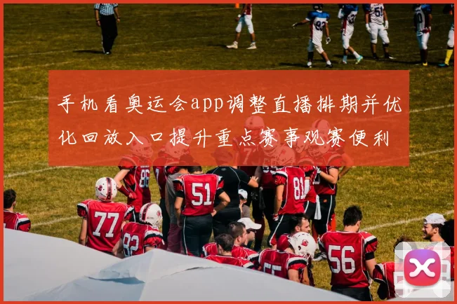 手机看奥运会app调整直播排期并优化回放入口提升重点赛事观赛便利性