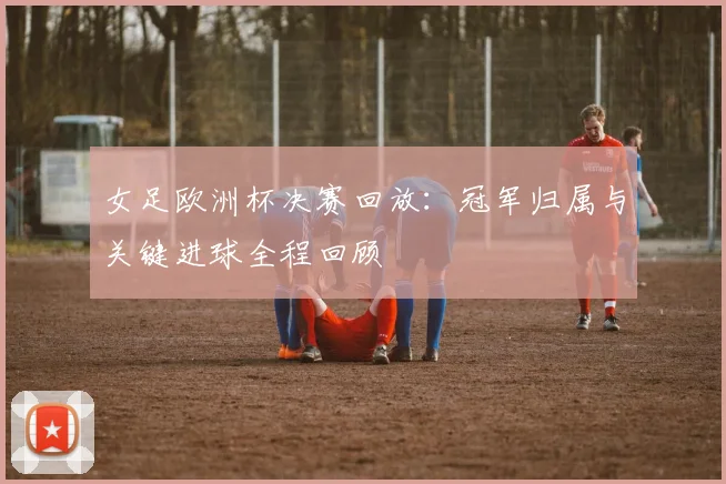 女足欧洲杯决赛回放:冠军归属与关键进球全程回顾