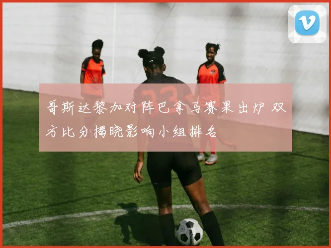 哥斯达黎加对阵巴拿马赛果出炉 双方比分揭晓影响小组排名