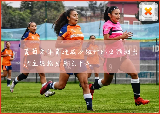 葡萄牙体育迎战沙维什比分预测出炉主场抢分看点十足