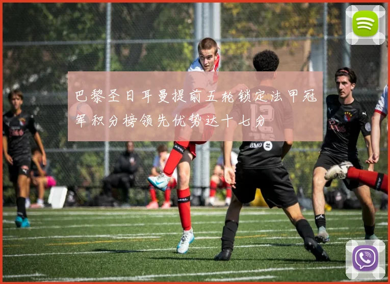 巴黎圣日耳曼提前五轮锁定法甲冠军积分榜领先优势达十七分