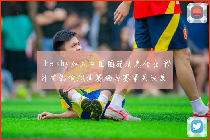 the shy加入中国国籍消息传出 预计将影响职业赛场与赛事关注度