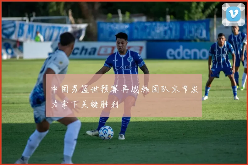 中国男篮世预赛再战韩国队末节发力拿下关键胜利