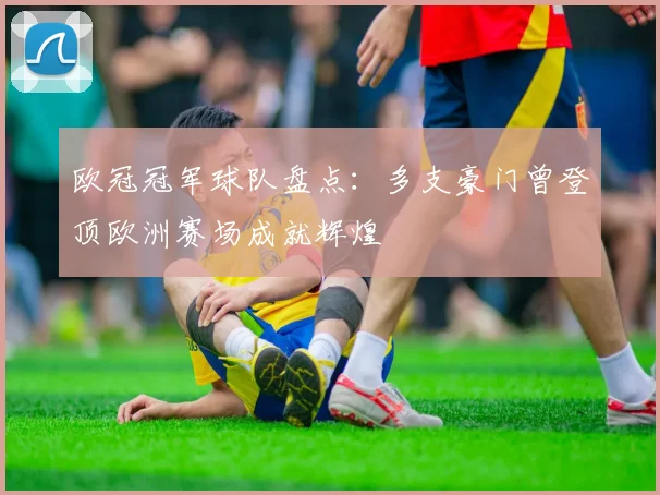 欧冠冠军球队盘点:多支豪门曾登顶欧洲赛场成就辉煌