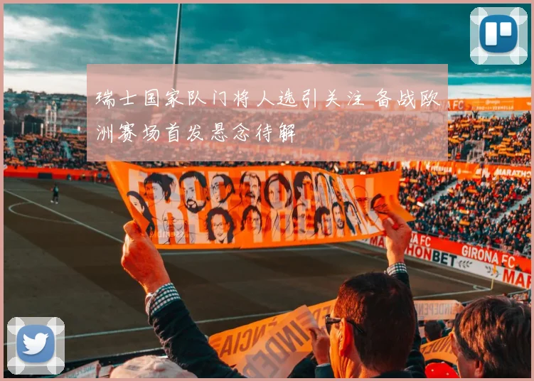 瑞士国家队门将人选引关注 备战欧洲赛场首发悬念待解