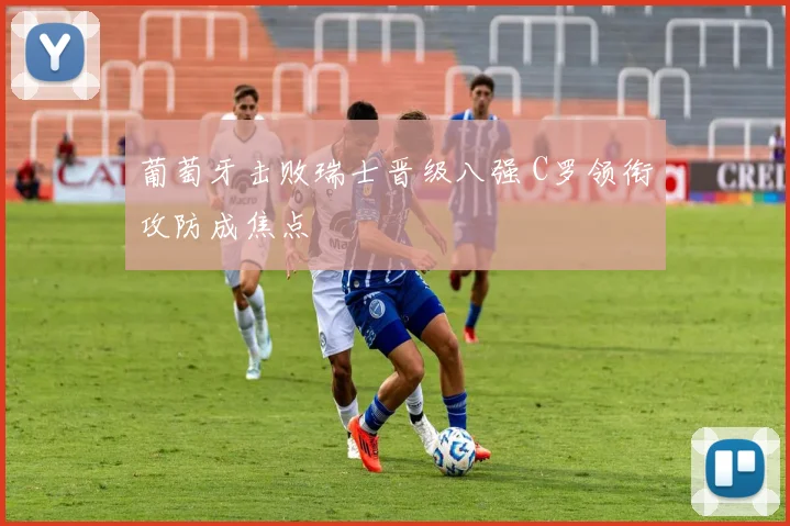 葡萄牙击败瑞士晋级八强 C罗领衔攻防成焦点